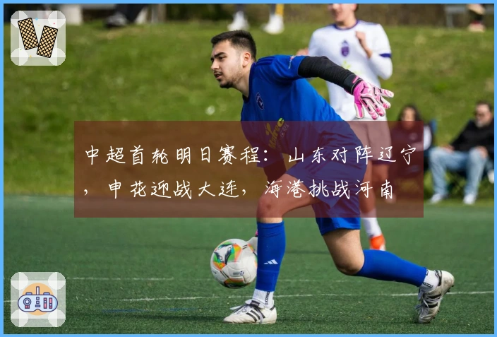 中超首轮明日赛程：山东对阵辽宁，申花迎战大连，海港挑战河南