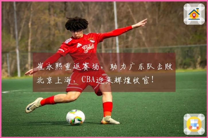 崔永熙重返赛场，助力广东队击败北京上海，CBA迎来辉煌收官！