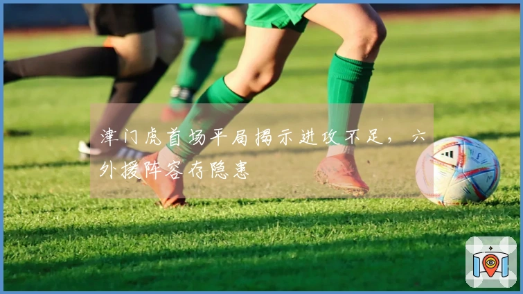 津门虎首场平局揭示进攻不足，六外援阵容存隐患