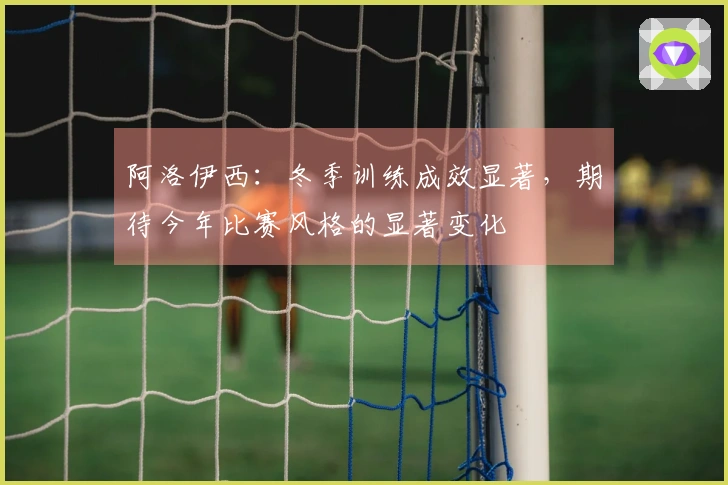 阿洛伊西：冬季训练成效显著，期待今年比赛风格的显著变化