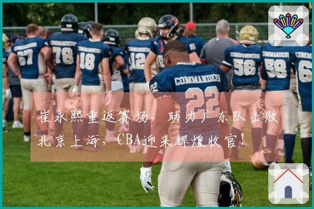崔永熙重返赛场，助力广东队击败北京上海，CBA迎来辉煌收官！