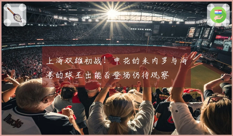 上海双雄初战！申花的米内罗与海港的球王出能否登场仍待观察