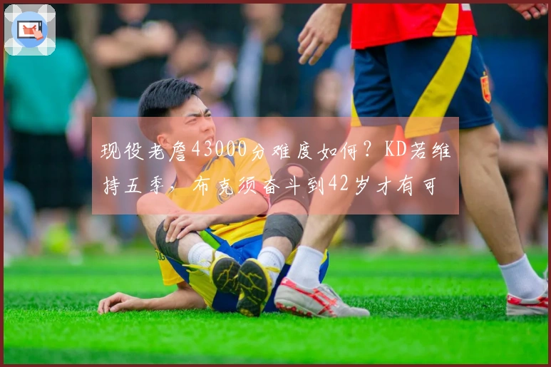 现役老詹43000分难度如何?KD若维持五季,布克须奋斗到42岁才有可能。