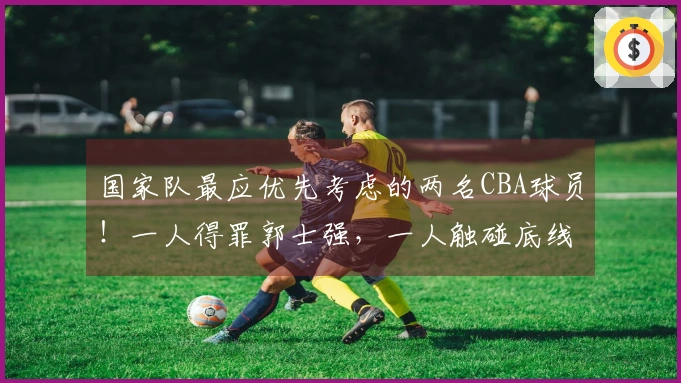 国家队最应优先考虑的两名CBA球员！一人得罪郭士强，一人触碰底线