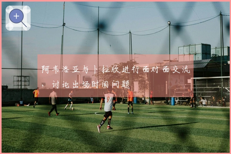 阿韦洛亚与卜拉欣进行面对面交流，讨论出场时间问题