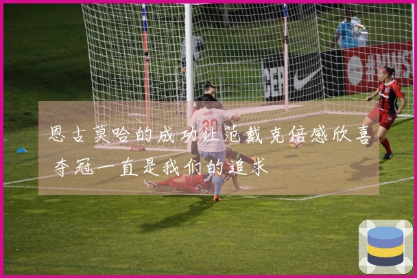 恩古莫哈的成功让范戴克倍感欣喜 夺冠一直是我们的追求