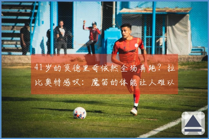 41岁的莫德里奇依然全场奔跑？拉比奥特感叹：魔笛的体能让人难以置信！