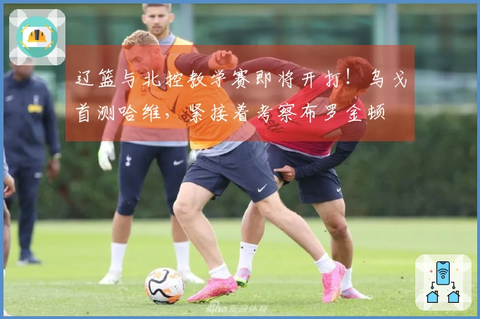辽篮与北控教学赛即将开打！乌戈首测哈维，紧接着考察布罗金顿
