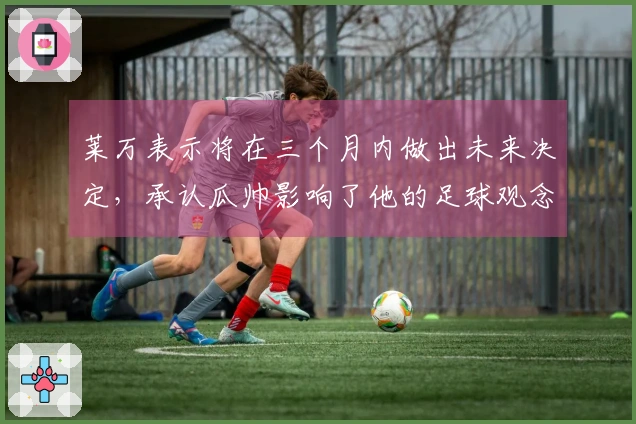 莱万表示将在三个月内做出未来决定，承认瓜帅影响了他的足球观念