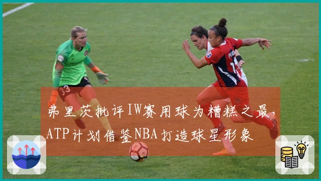 弗里茨批评IW赛用球为糟糕之最，ATP计划借鉴NBA打造球星形象