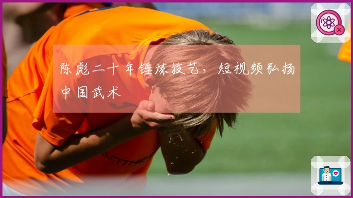 陈彪二十年锤炼技艺，短视频弘扬中国武术